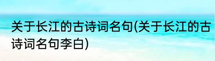 关于长江的古诗词名句(关于长江的古诗词名句李白)