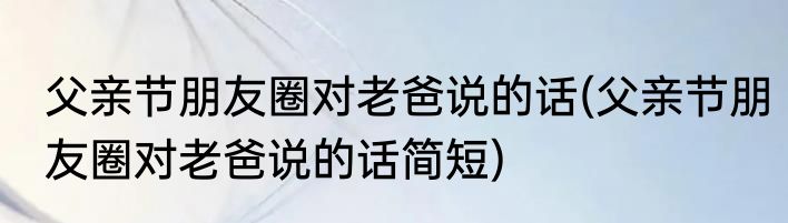 父亲节朋友圈对老爸说的话(父亲节朋友圈对老爸说的话简短)