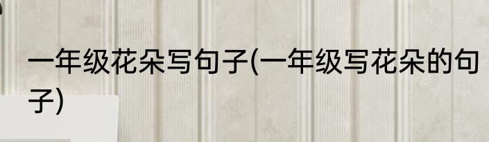 一年级花朵写句子(一年级写花朵的句子)