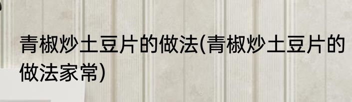 青椒炒土豆片的做法(青椒炒土豆片的做法家常)