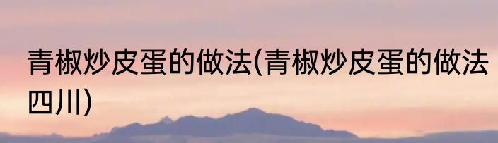 青椒炒皮蛋的做法(青椒炒皮蛋的做法四川)