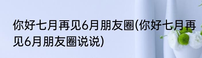 你好七月再见6月朋友圈(你好七月再见6月朋友圈说说)