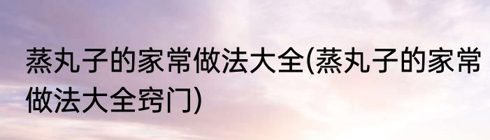 蒸丸子的家常做法大全(蒸丸子的家常做法大全窍门)