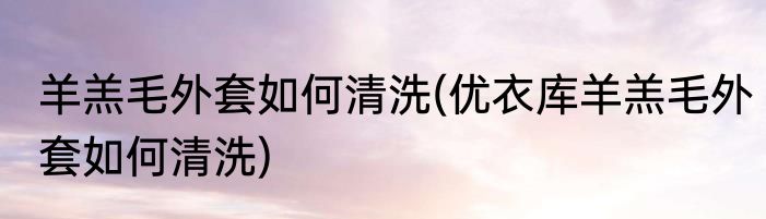 羊羔毛外套如何清洗(优衣库羊羔毛外套如何清洗)
