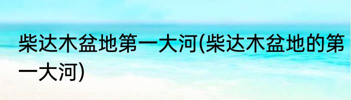 柴达木盆地第一大河(柴达木盆地的第一大河)