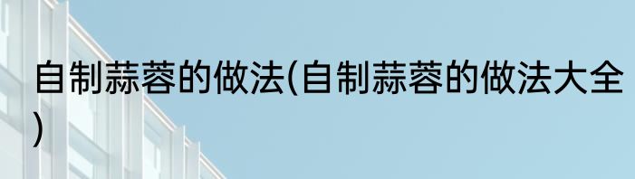 自制蒜蓉的做法(自制蒜蓉的做法大全)
