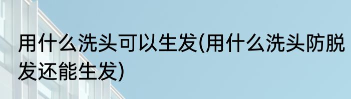 用什么洗头可以生发(用什么洗头防脱发还能生发)