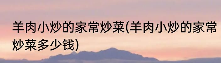 羊肉小炒的家常炒菜(羊肉小炒的家常炒菜多少钱)