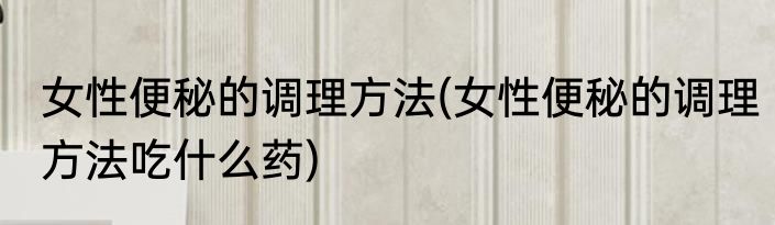 女性便秘的调理方法(女性便秘的调理方法吃什么药)