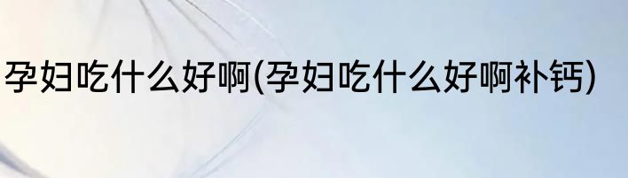 孕妇吃什么好啊(孕妇吃什么好啊补钙)