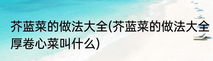 芥蓝菜的做法大全(芥蓝菜的做法大全厚卷心菜叫什么)