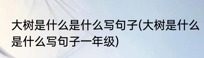 大树是什么是什么写句子(大树是什么是什么写句子一年级)