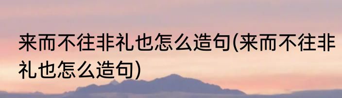 来而不往非礼也怎么造句(来而不往非礼也怎么造句)