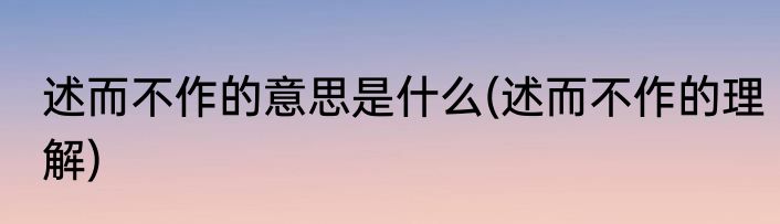 述而不作的意思是什么(述而不作的理解)