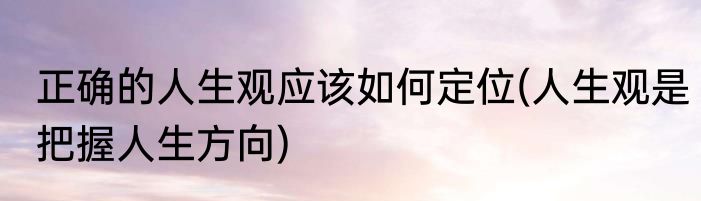 正确的人生观应该如何定位(人生观是把握人生方向)