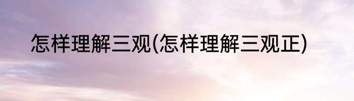 怎样理解三观(怎样理解三观正)