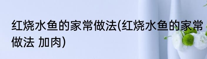 红烧水鱼的家常做法(红烧水鱼的家常做法 加肉)