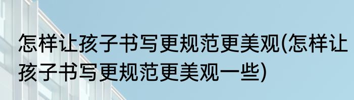 怎样让孩子书写更规范更美观(怎样让孩子书写更规范更美观一些)