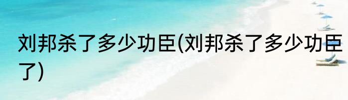 刘邦杀了多少功臣(刘邦杀了多少功臣了)