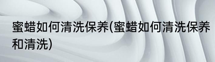 蜜蜡如何清洗保养(蜜蜡如何清洗保养和清洗)