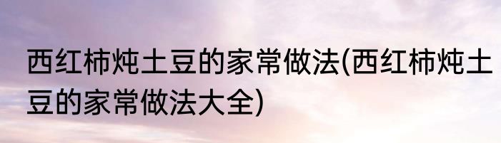 西红柿炖土豆的家常做法(西红柿炖土豆的家常做法大全)
