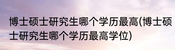 博士硕士研究生哪个学历最高(博士硕士研究生哪个学历最高学位)