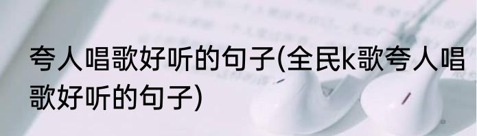 夸人唱歌好听的句子(全民k歌夸人唱歌好听的句子)