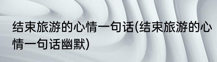 结束旅游的心情一句话(结束旅游的心情一句话幽默)