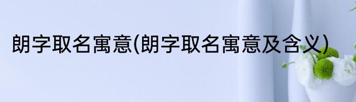 朗字取名寓意(朗字取名寓意及含义)