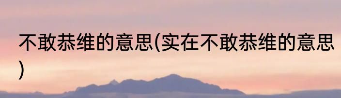 不敢恭维的意思(实在不敢恭维的意思)