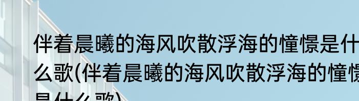 伴着晨曦的海风吹散浮海的憧憬是什么歌(伴着晨曦的海风吹散浮海的憧憬是什么歌)