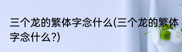 三个龙的繁体字念什么(三个龙的繁体字念什么?)