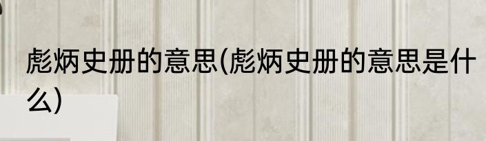 彪炳史册的意思(彪炳史册的意思是什么)