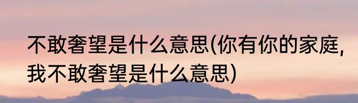 不敢奢望是什么意思(你有你的家庭,我不敢奢望是什么意思)