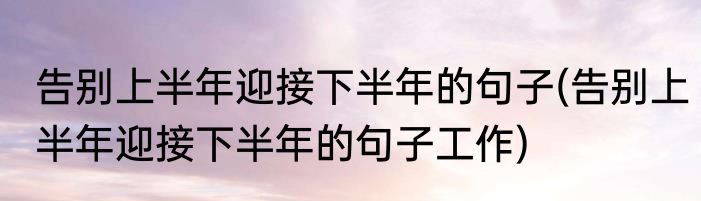 告别上半年迎接下半年的句子(告别上半年迎接下半年的句子工作)