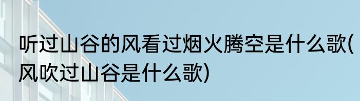 听过山谷的风看过烟火腾空是什么歌(风吹过山谷是什么歌)
