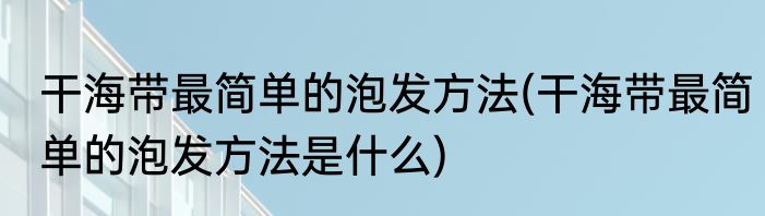 干海带最简单的泡发方法(干海带最简单的泡发方法是什么)