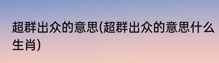 超群出众的意思(超群出众的意思什么生肖)