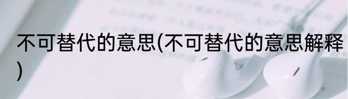 不可替代的意思(不可替代的意思解释)