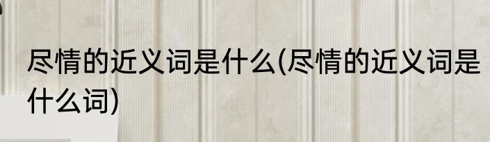 尽情的近义词是什么(尽情的近义词是什么词)