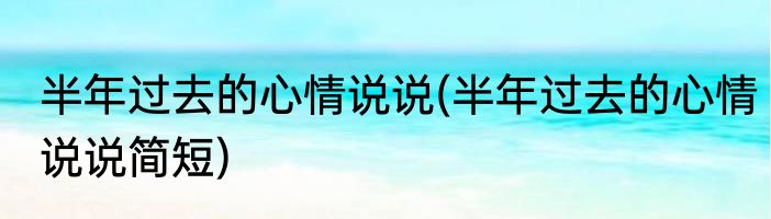 半年过去的心情说说(半年过去的心情说说简短)