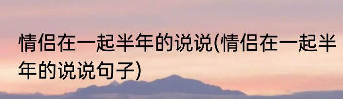 情侣在一起半年的说说(情侣在一起半年的说说句子)