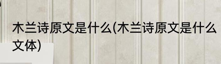 木兰诗原文是什么(木兰诗原文是什么文体)