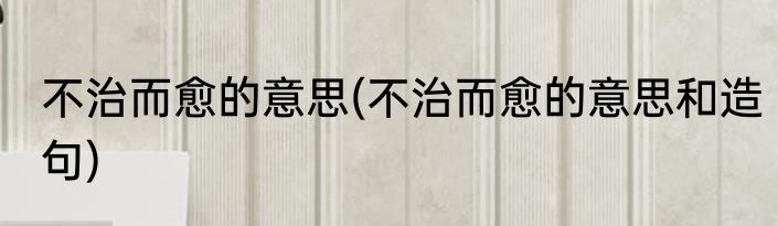 不治而愈的意思(不治而愈的意思和造句)