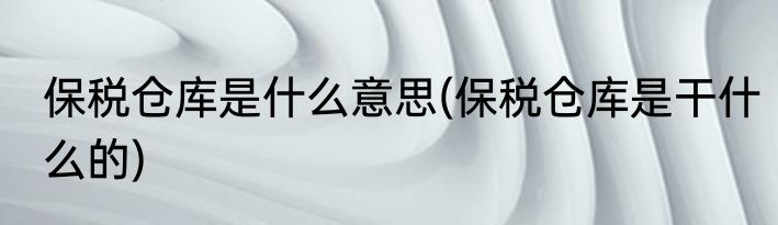 保税仓库是什么意思(保税仓库是干什么的)