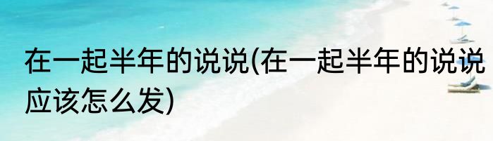在一起半年的说说(在一起半年的说说应该怎么发)