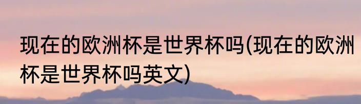 现在的欧洲杯是世界杯吗(现在的欧洲杯是世界杯吗英文)