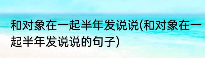 和对象在一起半年发说说(和对象在一起半年发说说的句子)
