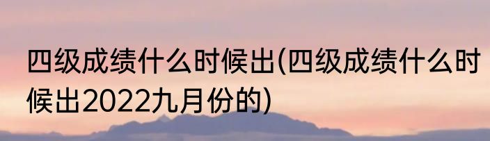 四级成绩什么时候出(四级成绩什么时候出2022九月份的)