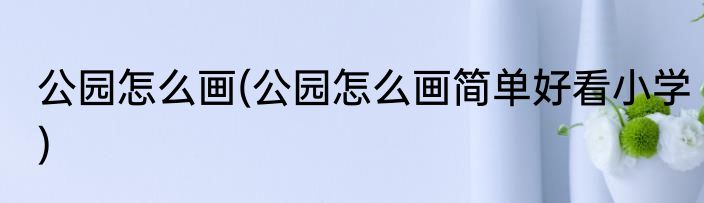 公园怎么画(公园怎么画简单好看小学)